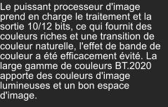 Le puissant processeur d'image prend en charge le traitement et la sortie 10/12 bits, ce qui fournit des couleurs riches et une transition de couleur naturelle, l'effet de bande de couleur a été efficacement évité. La large gamme de couleurs BT.2020 apporte des couleurs d'image lumineuses et un bon espace d'image.